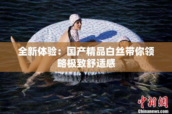 全新体验：国产精品白丝带你领略极致舒适感