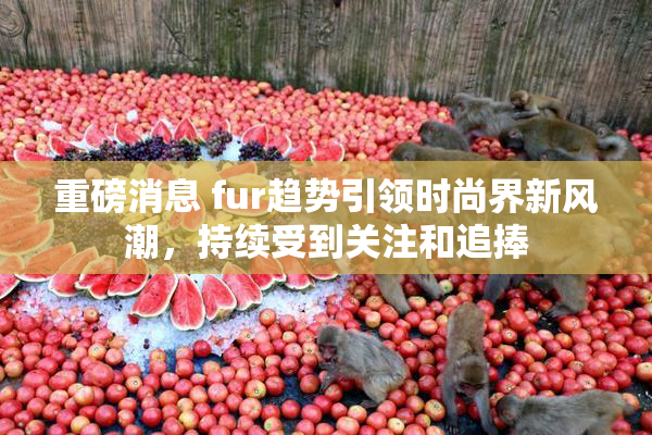 重磅消息 fur趋势引领时尚界新风潮，持续受到关注和追捧