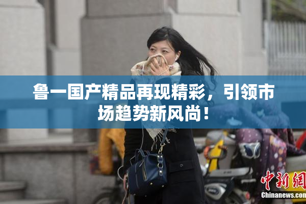 鲁一国产精品再现精彩，引领市场趋势新风尚！