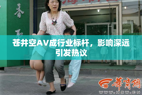 苍井空AV成行业标杆，影响深远引发热议