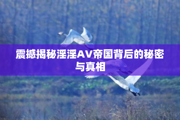 震撼揭秘淫淫AV帝国背后的秘密与真相