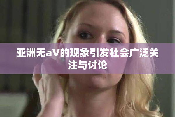 亚洲无aV的现象引发社会广泛关注与讨论