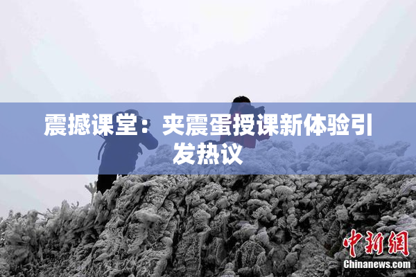震撼课堂：夹震蛋授课新体验引发热议