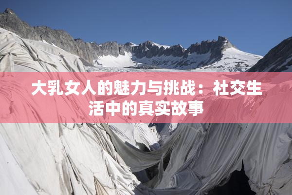 大乳女人的魅力与挑战：社交生活中的真实故事