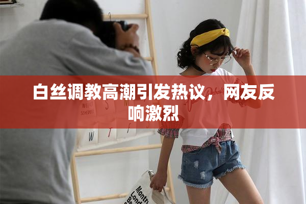 白丝调教高潮引发热议，网友反响激烈