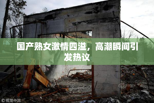 国产熟女激情四溢，高潮瞬间引发热议