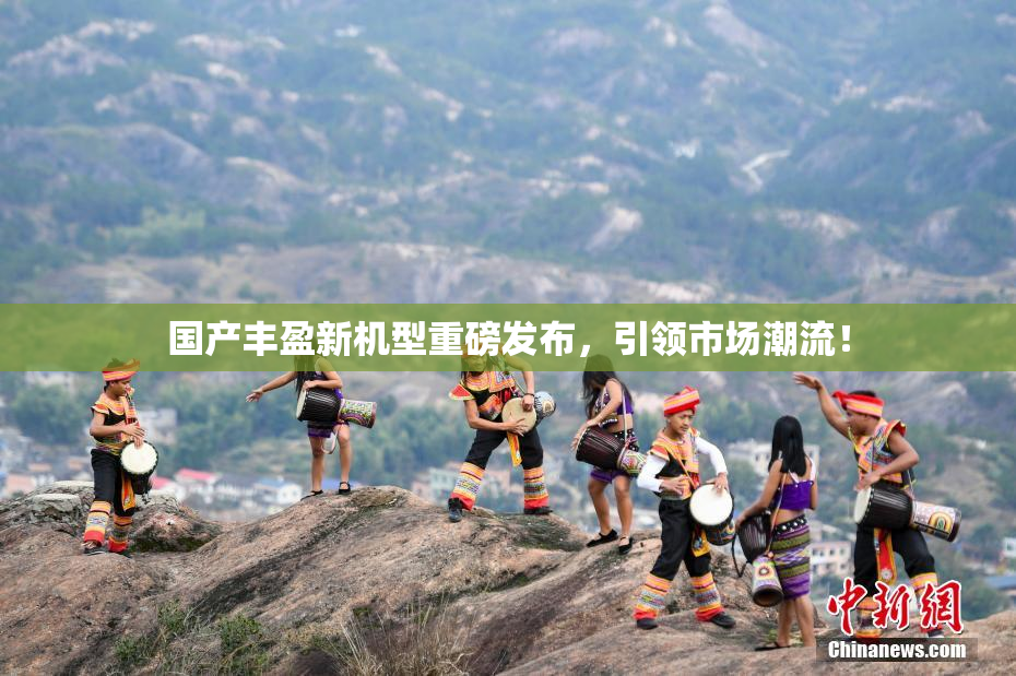 国产丰盈新机型重磅发布，引领市场潮流！