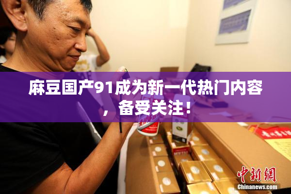 麻豆国产91成为新一代热门内容，备受关注！