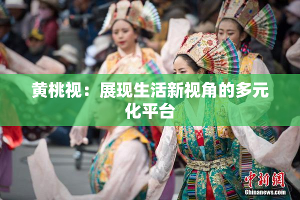 黄桃视：展现生活新视角的多元化平台