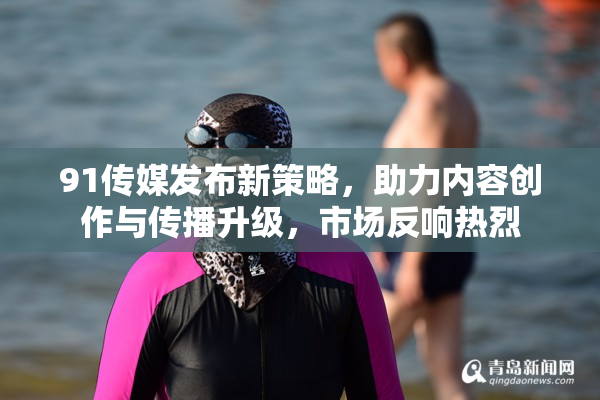 91传媒发布新策略，助力内容创作与传播升级，市场反响热烈