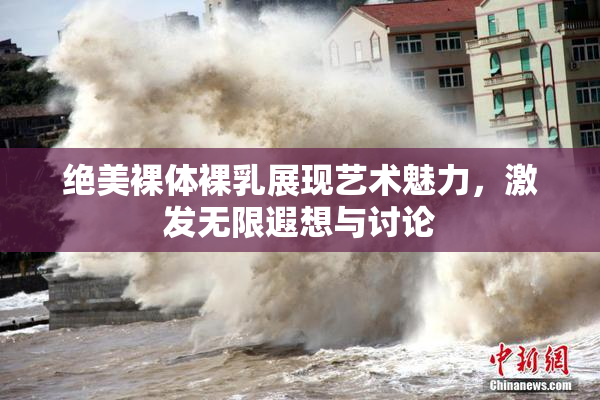 绝美裸体裸乳展现艺术魅力，激发无限遐想与讨论
