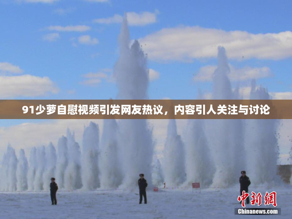 91少萝自慰视频引发网友热议，内容引人关注与讨论