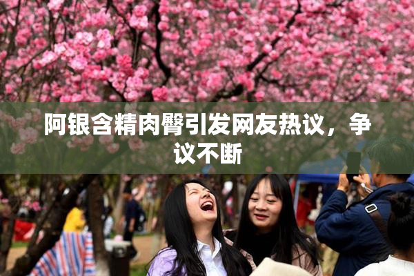 阿银含精肉臀引发网友热议，争议不断