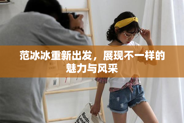 范冰冰重新出发，展现不一样的魅力与风采