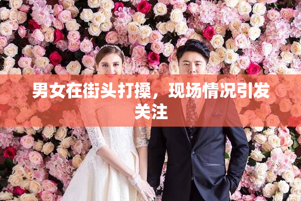 男女在街头打搡，现场情况引发关注
