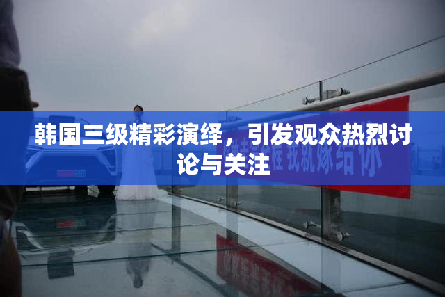 韩国三级精彩演绎，引发观众热烈讨论与关注