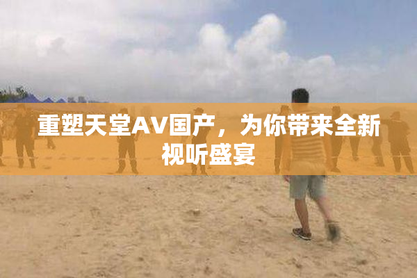 重塑天堂AV国产，为你带来全新视听盛宴