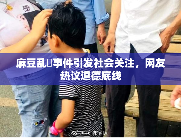 麻豆乱婬事件引发社会关注，网友热议道德底线