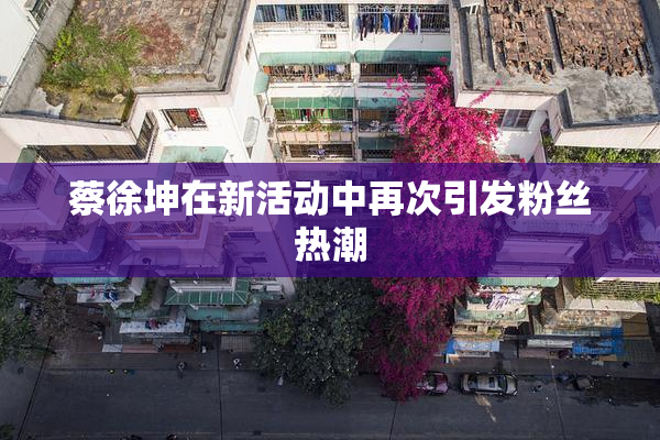 蔡徐坤在新活动中再次引发粉丝热潮