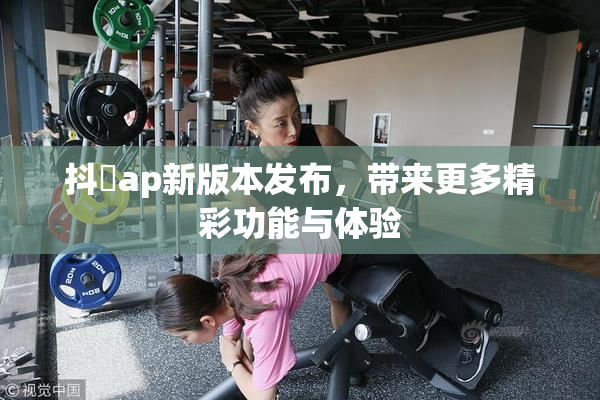 抖抈ap新版本发布，带来更多精彩功能与体验