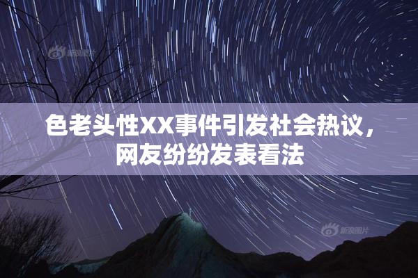 色老头性XX事件引发社会热议，网友纷纷发表看法