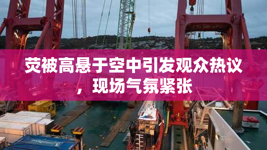 荧被高悬于空中引发观众热议，现场气氛紧张