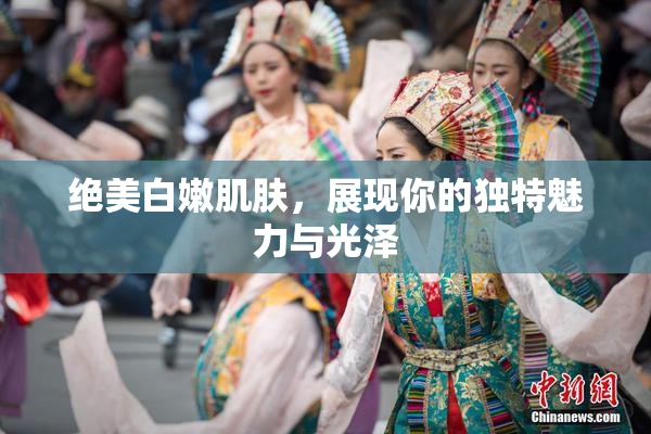 绝美白嫩肌肤，展现你的独特魅力与光泽