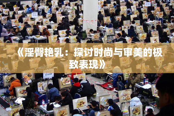 《淫臀艳乳：探讨时尚与审美的极致表现》
