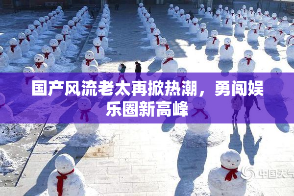 国产风流老太再掀热潮，勇闯娱乐圈新高峰
