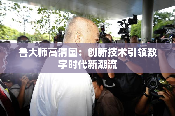 鲁大师高清国：创新技术引领数字时代新潮流