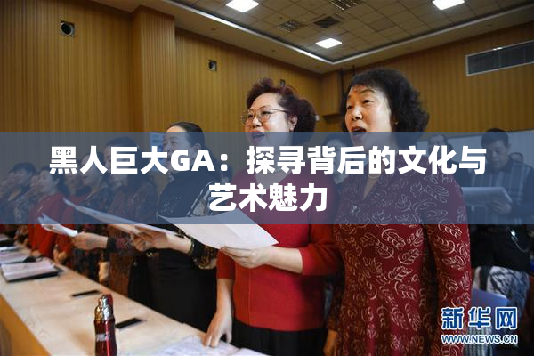 黑人巨大GA：探寻背后的文化与艺术魅力