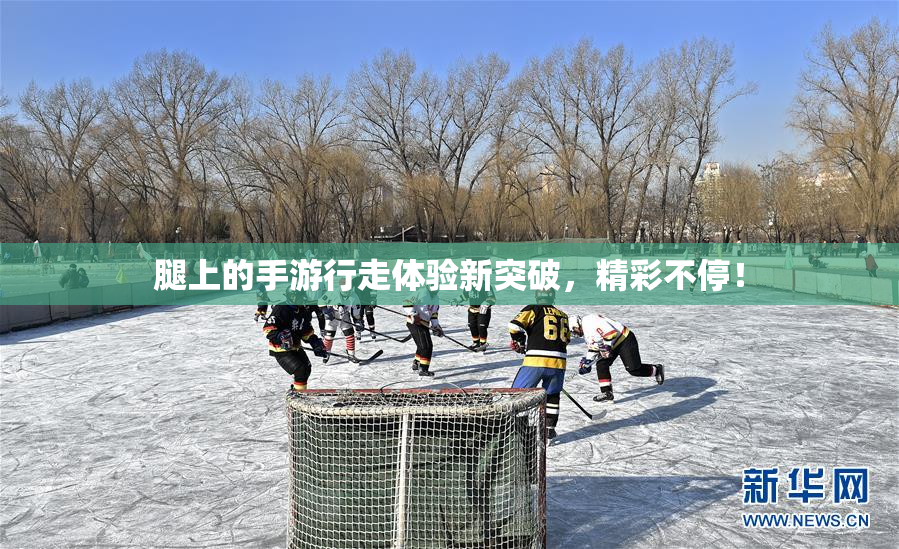 腿上的手游行走体验新突破，精彩不停！