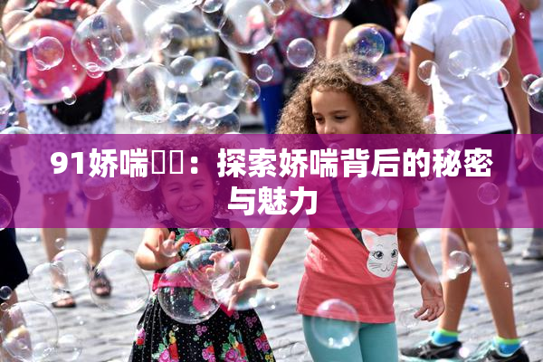 91娇喘❌‌：探索娇喘背后的秘密与魅力