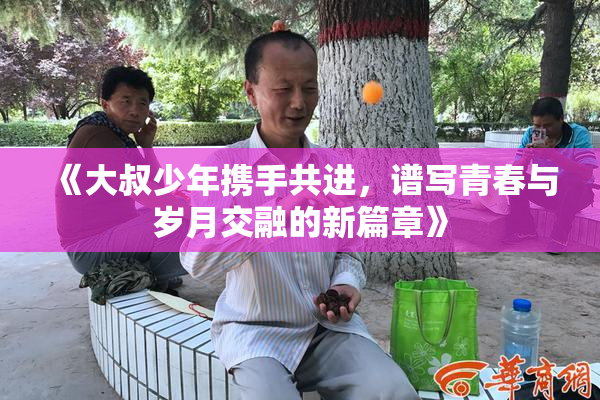 《大叔少年携手共进，谱写青春与岁月交融的新篇章》