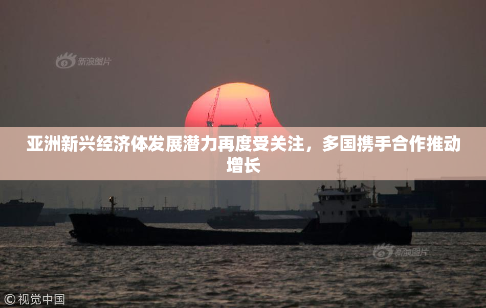 亚洲新兴经济体发展潜力再度受关注，多国携手合作推动增长