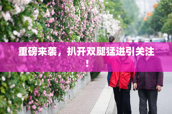重磅来袭，扒开双腿猛进引关注！