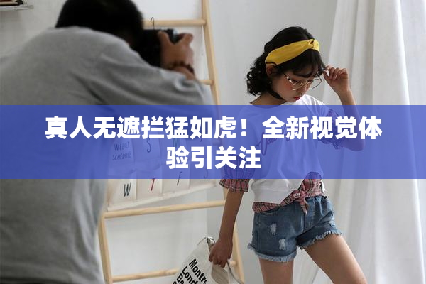 真人无遮拦猛如虎！全新视觉体验引关注