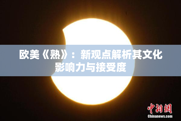 欧美《熟》：新观点解析其文化影响力与接受度