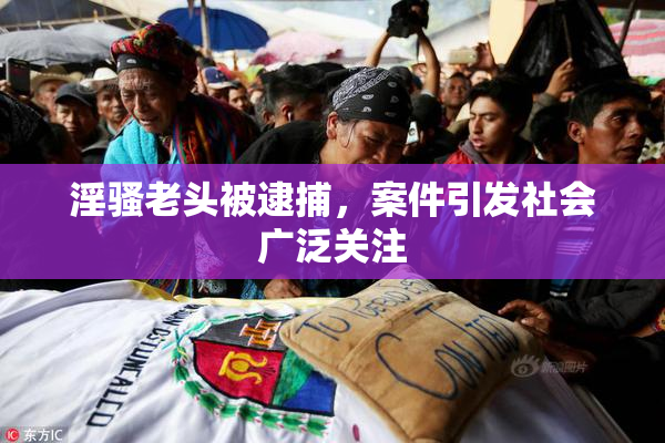 淫骚老头被逮捕，案件引发社会广泛关注
