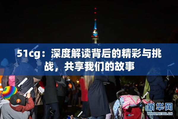 51cg：深度解读背后的精彩与挑战，共享我们的故事