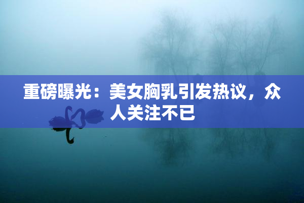 重磅曝光：美女胸乳引发热议，众人关注不已