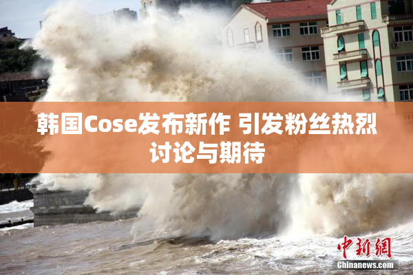 韩国Cose发布新作 引发粉丝热烈讨论与期待