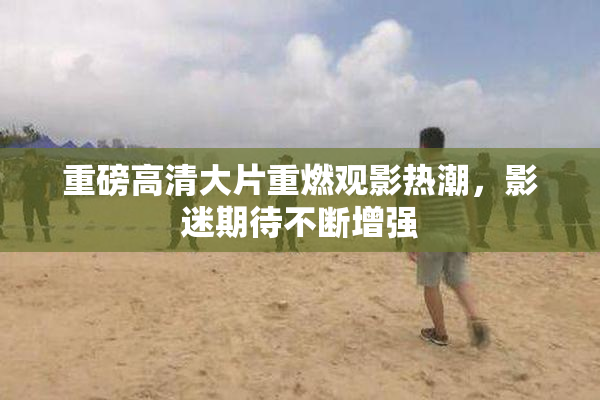 重磅高清大片重燃观影热潮，影迷期待不断增强