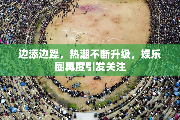 边添边躁，热潮不断升级，娱乐圈再度引发关注