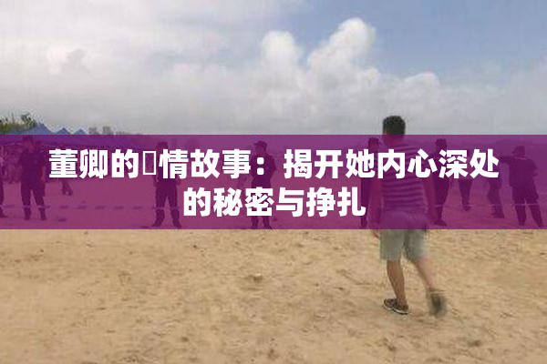 董卿的婬情故事：揭开她内心深处的秘密与挣扎