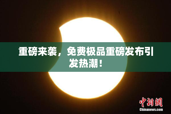 重磅来袭，免费极品重磅发布引发热潮！