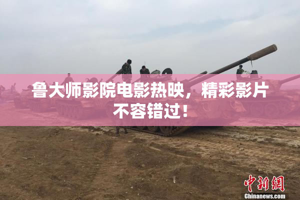 鲁大师影院电影热映，精彩影片不容错过！