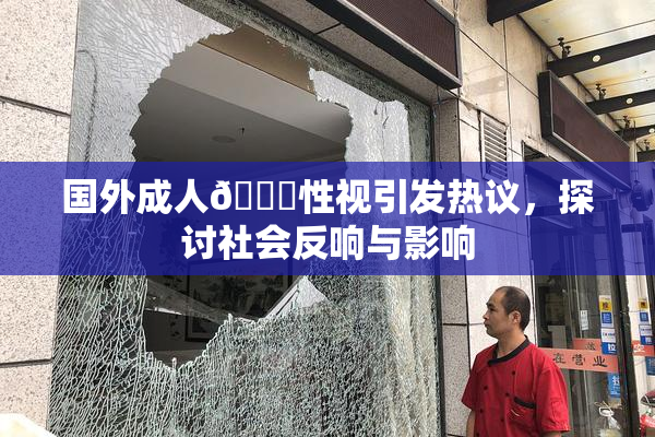 国外成人🔞性视引发热议，探讨社会反响与影响