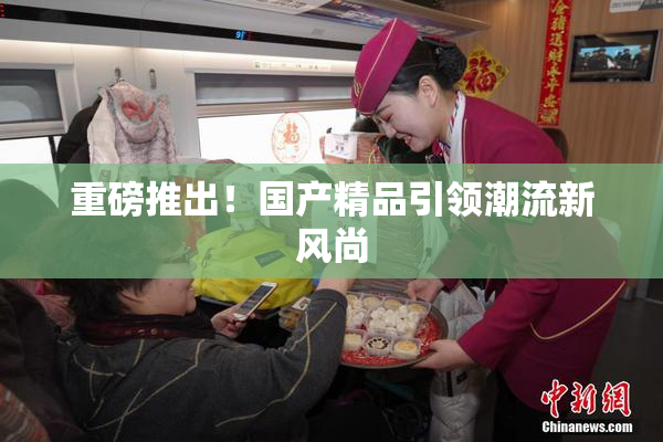 重磅推出！国产精品引领潮流新风尚
