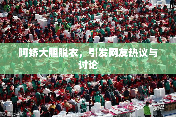 阿娇大胆脱衣，引发网友热议与讨论